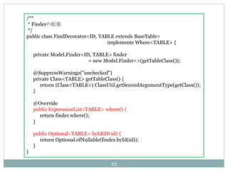 /**
* FinderΒ
*/
public class FindDecorator<ID, TABLE extends BaseTable>
implements Where<TABLE> {
private Model.Finder<ID, TABLE> finder
= new Model.Finder<>(getTableClass());
@SuppressWarnings("unchecked")
private Class<TABLE> getTableClass() {
return (Class<TABLE>) ClassUtil.getSecondArgumentType(getClass());
}
@Override
public ExpressionList<TABLE> where() {
return finder.where();
}
public Optional<TABLE> byId(ID id) {
return Optional.ofNullable(finder.byId(id));
}
}
33
 