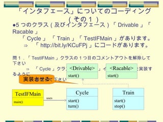 「インタフェース」についてのコーディング
（その 1 ）
実装させる
●5 つのクラス（及びインタフェース）「 Drivable 」「
Racable 」
　 「 Cycle 」 「 Train 」「 TestIFMain 」があります。
　　⇒　「 http://bit.ly/KCuFPj 」にコードがあります。
問１．「 TestIFMain 」クラスの１つ目のコメントアウトを解除して
下さい
　　　⇒　「 Cycle 」クラスが「 Drivable 」インタフェースを実装す
るように
　　　　　修正して下さい
main()
TestIFMain
start()
turn()
Cycle
uses
start()
<Drivable>
start()
stop()
Train
start()
<Racable>
 