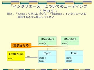 「インタフェース」についてのコーディング
（その２）
実装させる
問２．「 Cycle 」クラスについて、「 Racable 」インタフェースも
　　　　実装するように修正して下さい
main()
TestIFMain
start()
turn()
Cycle
uses
start()
<Drivable>
start()
stop()
Train
start()
<Racable>
 