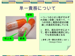 単一責務について
解熱
鎮痛咳止め
一つ一つの小さい粒がそれぞ
れ効能（役割）を持って、一
つの目的（風邪の症状の軽
減）の達成を目指している
⇒ 　また、組み合わせによっ
て、様々な種類の風邪に対し
ても有効な薬となる
（参考）単一責任の原則（ SRP ）
- Strategic Choice
 