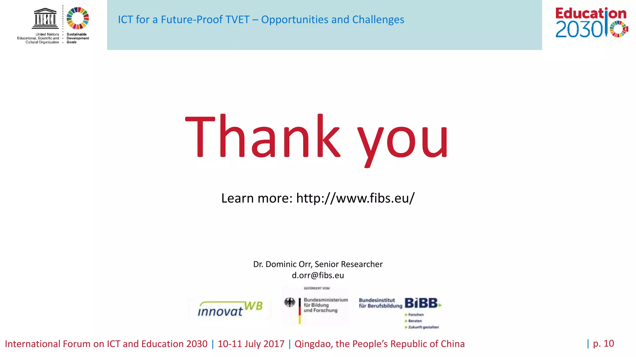 ICT for a Future-Proof TVET – Opportunities and Challenges
International Forum on ICT and Education 2030 | 10-11 July 2017 | Qingdao, the People’s Republic of China | p. 10
Thank you
Learn more: http://www.fibs.eu/
Dr. Dominic Orr, Senior Researcher
d.orr@fibs.eu
 
