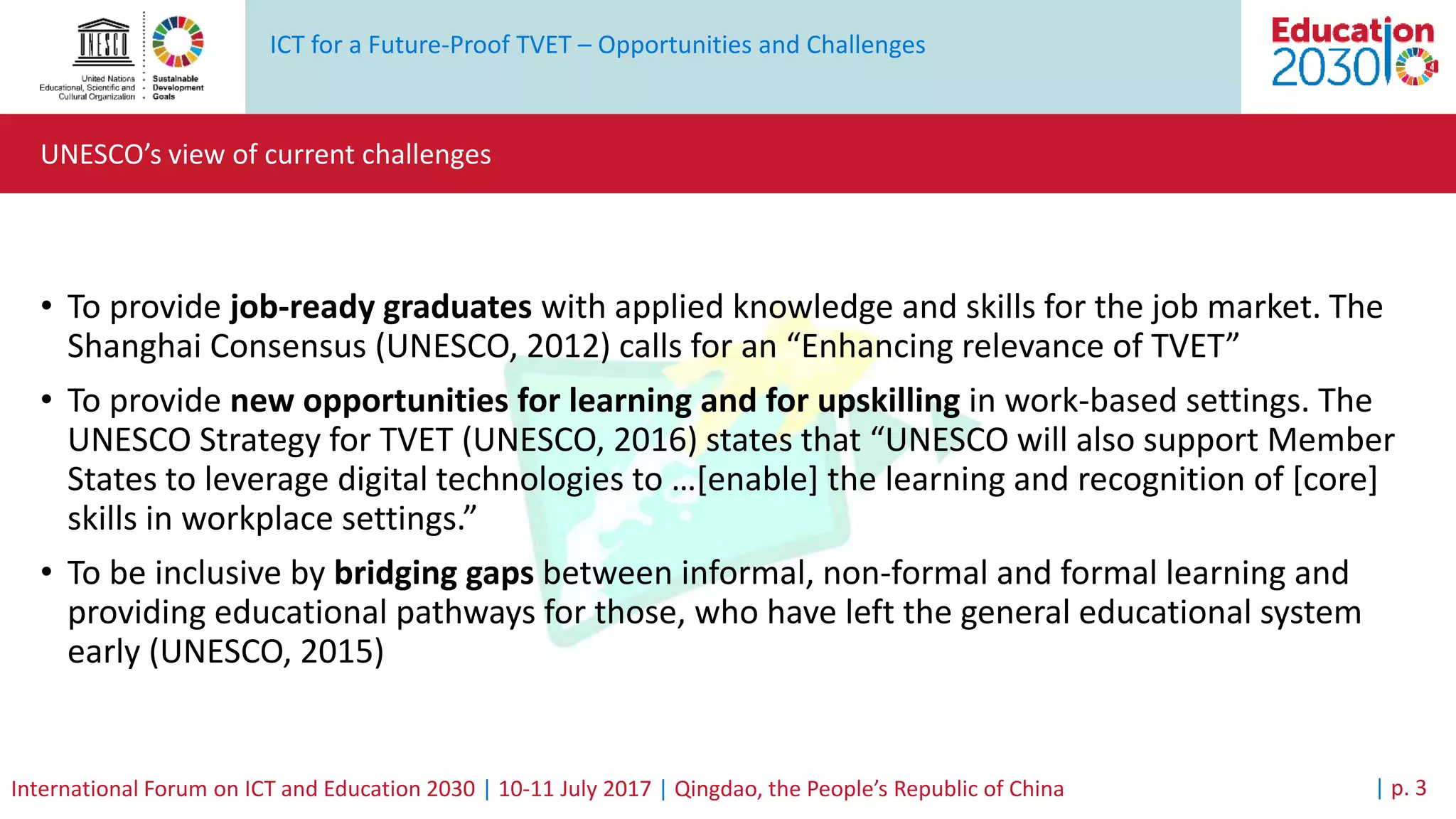 ICT for a Future-Proof TVET – Opportunities and Challenges
International Forum on ICT and Education 2030 | 10-11 July 2017 | Qingdao, the People’s Republic of China
UNESCO’s view of current challenges
| p. 3
• To provide job-ready graduates with applied knowledge and skills for the job market. The
Shanghai Consensus (UNESCO, 2012) calls for an “Enhancing relevance of TVET”
• To provide new opportunities for learning and for upskilling in work-based settings. The
UNESCO Strategy for TVET (UNESCO, 2016) states that “UNESCO will also support Member
States to leverage digital technologies to …[enable] the learning and recognition of [core]
skills in workplace settings.”
• To be inclusive by bridging gaps between informal, non-formal and formal learning and
providing educational pathways for those, who have left the general educational system
early (UNESCO, 2015)
 