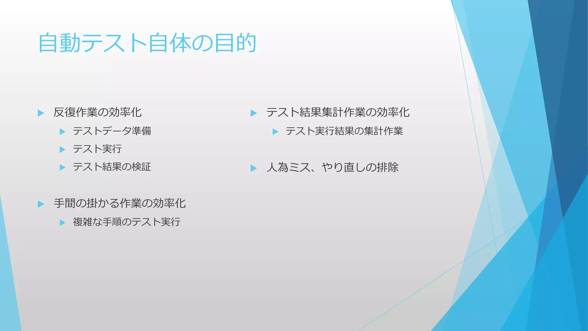 自動テスト自体の目的
 反復作業の効率化
 テストデータ準備
 テスト実行
 テスト結果の検証
 手間の掛かる作業の効率化
 複雑な手順のテスト実行
 テスト結果集計作業の効率化
 テスト実行結果の集計作業
 人為ミス、やり直しの排除
 