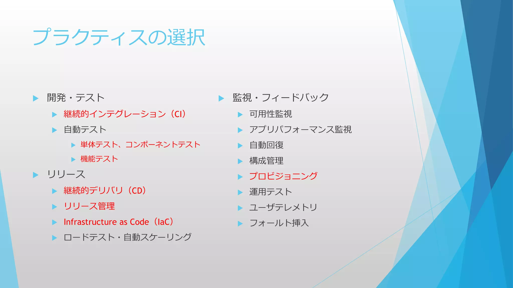 プラクティスの選択
 開発・テスト
 継続的インテグレーション（CI）
 自動テスト
 単体テスト、コンポーネントテスト
 機能テスト
 リリース
 継続的デリバリ（CD）
 リリース管理
 Infrastructure as Code（IaC）
 ロードテスト・自動スケーリング
 監視・フィードバック
 可用性監視
 アプリパフォーマンス監視
 自動回復
 構成管理
 プロビジョニング
 運用テスト
 ユーザテレメトリ
 フォールト挿入
 