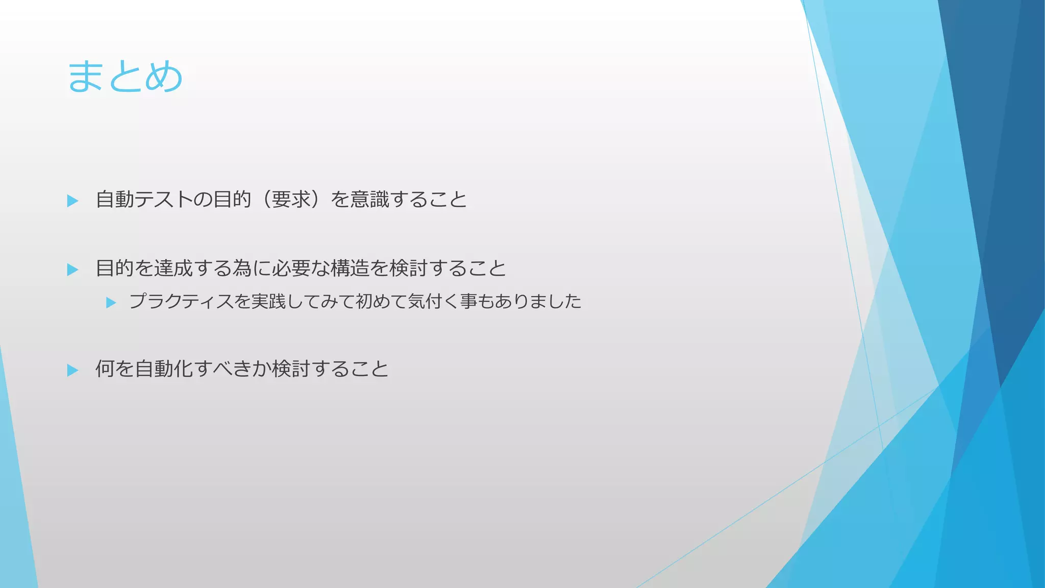 まとめ
 自動テストの目的（要求）を意識すること
 目的を達成する為に必要な構造を検討すること
 プラクティスを実践してみて初めて気付く事もありました
 何を自動化すべきか検討すること
 
