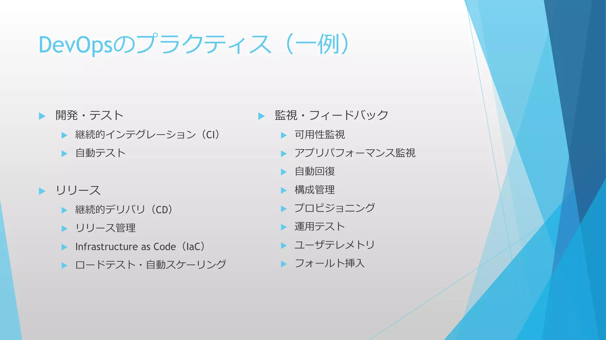 DevOpsのプラクティス（一例）
 開発・テスト
 継続的インテグレーション（CI）
 自動テスト
 リリース
 継続的デリバリ（CD）
 リリース管理
 Infrastructure as Code（IaC）
 ロードテスト・自動スケーリング
 監視・フィードバック
 可用性監視
 アプリパフォーマンス監視
 自動回復
 構成管理
 プロビジョニング
 運用テスト
 ユーザテレメトリ
 フォールト挿入
 