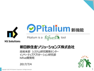 Copyright ©2017 NS Solutions Corporation. All Rights Reserved. 1
新機能
Pitalium is a tool
技術本部 システム研究開発センター
イノベーティブアプリケーション研究部
hifive開発班
2017/7/4
 