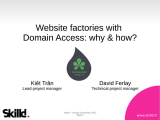 www.skilld.fr
Skilld ~ Drupal Camp Kiev 2017
Page 1
Website factories with
Domain Access: why & how?
Kiêt Trân
Lead project manager
David Ferlay
Technical project manager
 