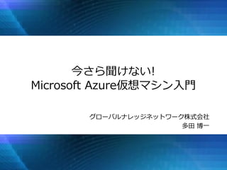 今さら聞けない!
Microsoft Azure仮想マシン入門
グローバルナレッジネットワーク株式会社
多田 博一
 