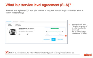 What is a service level agreement (SLA)?
A service level agreement (SLA) is your promise to ship your products to your customers within a
certain number of days
You can check your
“days left for shipping”
in seller panel under
orders tab
Try to acknowledge
order within 24 hours
1.
1
Note- If SLA is breached, the order will be cancelled and you will be charged a cancellation fee.
 