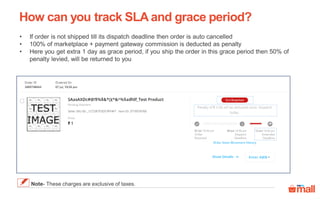 How can you track SLA and grace period?
• If order is not shipped till its dispatch deadline then order is auto cancelled
• 100% of marketplace + payment gateway commission is deducted as penalty
• Here you get extra 1 day as grace period, if you ship the order in this grace period then 50% of
penalty levied, will be returned to you
Note- These charges are exclusive of taxes.
 