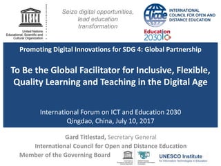 Promoting Digital Innovations for SDG 4: Global Partnership
To Be the Global Facilitator for Inclusive, Flexible,
Quality Learning and Teaching in the Digital Age
International Forum on ICT and Education 2030
Qingdao, China, July 10, 2017
Gard Titlestad, Secretary General
International Council for Open and Distance Education
Member of the Governing Board
Seize digital opportunities,
lead education
transformation
 
