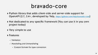 bravado-core
‣ Python library that adds client-side and server-side support for
OpenAPI (2.7, 3.4+, developed by Yelp, https://github.com/Yelp/bravado-core)
‣ Not dedicated to any speciﬁc framework (You can use it in you own
project today)
‣ Very simple to use
‣ Features
- Validation
- Marshaling and Unmarshaling
- Custom formats for type conversion
19
 