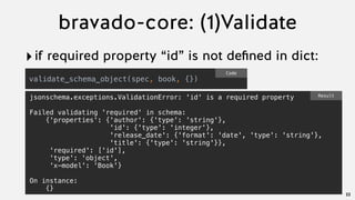 bravado-core: (1)Validate
‣if required property “id” is not deﬁned in dict:
22
validate_schema_object(spec, book, {})
Code
jsonschema.exceptions.ValidationError: 'id' is a required property
Failed validating 'required' in schema:
{'properties': {'author': {'type': 'string'},
'id': {'type': 'integer'},
'release_date': {'format': 'date', 'type': 'string'},
'title': {'type': 'string'}},
'required': ['id'],
'type': 'object',
'x-model': 'Book'}
On instance:
{}
Result
 