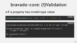 bravado-core: (1)Validation
‣If a property has invalid type value:
23
validate_schema_object(spec, book, {"id": 1, "title": 1})
Code
jsonschema.exceptions.ValidationError: 1 is not of type 'string'
Failed validating 'type' in schema['properties']['title']:
{'type': 'string'}
On instance['title']:
1
Result
 
