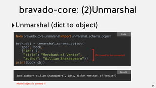 bravado-core: (2)Unmarshal
‣Unmarshal (dict to object)
24
from bravado_core.unmarshal import unmarshal_schema_object
book_obj = unmarshal_schema_object(
  spec, book,
  {"id": 1,
"title": "Merchant of Venice”,
“author": "William Shakespeare"})
print(book_obj)
Code
]Dict need to be converted
Book(author='William Shakespeare', id=1, title='Merchant of Venice')
Result
Model object is created !!
 