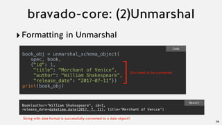 bravado-core: (2)Unmarshal
‣Formatting in Unmarshal
26
book_obj = unmarshal_schema_object(
  spec, book,
  {"id": 1,
"title": "Merchant of Venice”,
“author": "William Shakespeare”,
“release_date”: “2017-07-11”})
print(book_obj)
Code
]Dict need to be converted
Book(author='William Shakespeare', id=1,
release_date=datetime.date(2017, 7, 11), title='Merchant of Venice')
Result
String with date format is successfully converted to a date object!!
 