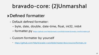 bravado-core: (2)Unmarshal
‣Deﬁned formatter
- Default deﬁned formatter:
- byte, date, double, date-time, ﬂoat, int32, int64
- formatter.py (https://github.com/Yelp/bravado-core/blob/master/bravado_core/formatter.py)
- Custom formatter by yourself
- https://github.com/Yelp/bravado-core/blob/master/docs/source/formats.rst
27
 