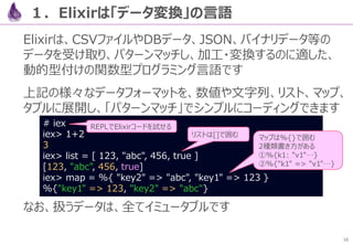 16
２．【例】JSONパーサを作る
まず、ElixirのHTTPクライアント「HTTPoison」と、JSONパーサ
「Poison」を導入します
各モジュールは、ネットからインストールできます
defmodule Crawl.Mixfile do
…
defp deps do
[
{ :httpoison, "~> 0.7.2" },
{ :poison, "~> 1.5" }
]
end
end
# mix deps.get
mix.exs
 