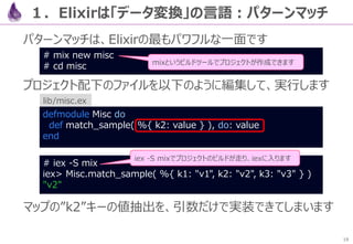 19
作ったget()を見ると、変数で受け渡しがまどろっこしいです
一方、変数を無くすと、処理順と逆になるため、読みにくいです
defmodule Crawl do
def get() do
response = HTTPoison.get!( "https://qiita.com/api/v2/items?query=
Elixir" )
body = body( response )
Poison.decode!( body )
end
…
２．【例】JSONパーサを作る：パイプで書く
defmodule Crawl do
def get() do
Poison.decode!( body( HTTPoison.get!( "https://qiita.com/api/v2/items?
query=Elixir" ) ) )
…
 