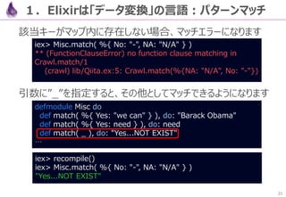 21
タイトル抽出を追加し、URL周りをキレイにしたら完成です
こんな感じで、たった11行のコードで、「Qiita APIを呼び、記事
タイトルをリストアップ」するアプリケーションが書けました
２．【例】JSONパーサを作る
defmodule Crawl do
def get( query  "Elixir" ) do
url( query )
|> HTTPoison.get!
|> body
|> Poison.decode!
|> Enum.map( fn( %{ title: title } ) -> title end )
end
def url( query ), do: "https://qiita.com/api/v2/items?query=#{query}"
def body( %{ status_code: 200, body: json_body } ), do: json_body
end
iex> Crawl.get
["Advent Calendar 2016 投稿数の多いユーザランキング（上位50位）",
"スタートアップ企業の技術選定でPhoenix(Elixir)&React(JS)+時々Echo(go)を採用した",
"PhoenixでAPIによるログイン機能を実装する",
…（他記事が複数並ぶ）…
"Elixir/Phoenix環境をElasticBeanstalk Custom Platformで構築してみた"]
 