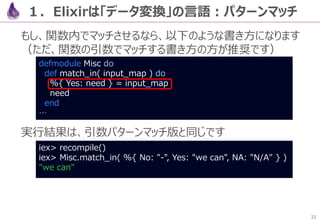 22
コードを改めて見ると、メインの処理は、以下の流れを書き下した
だけの形となっていて、直感的で分かりやすいコードとなっています
URL
→API呼出でJSON取得
→Body抽出
→JSONデコード
→タイトル抽出
２．【例】JSONパーサを作る
defmodule Crawl do
def get( query  "Elixir" ) do
url( query )
|> HTTPoison.get!
|> body
|> Poison.decode!
|> Enum.map( fn( %{ title: title } ) -> title end )
end
def url( query ), do: "https://qiita.com/api/v2/items?query=#{query}"
def body( %{ status_code: 200, body: json_body } ), do: json_body
end
 