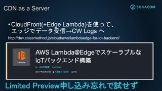 ?CloudFront(+Edge Lambda)ʹäơ
åǥǩ`šCW Logs 
http://dev.classmethod.jp/cloud/aws/lambdaedge-for-iot-backend/
CDN as a Server
Limited Previewꤷzԇ
 