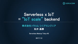 Serverless x IoT
= “IoT scale” backend
株式会社ソラコム シニアエンジニア
松井 基勝
Serverless Meetup Tokyo #3
2017.7.12
 