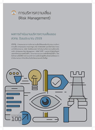 รายงานประจำ�ปี 2559
100
การบริหารความเสี่ยง
(Risk Management)
ผลการดำ�เนินงานบริหารความเสี่ยงของ
สวทช. ปีงบประมาณ 2559
สวทช. กำ�หนดแนวทางการบริหารความเสี่ยงให้สอดคล้องกับกรอบการบริหาร
ความเสี่ยง (Framework) ตามมาตรฐาน ISO 31000:2009 และเริ่มดำ�เนินการรอบ
แรกในปีงบประมาณ 2555 โดยมีขอบเขตการดำ�เนินงานเริ่มจากความเสี่ยงระดับ
องค์กร (Enterprise Risk Management : ERM) ในปีที่ 1 และขยายไปสู่ระดับศูนย์
แห่งชาติ/หน่วยงานหลักในปีที่ 2 โปรแกรม/กระบวนการหลักที่สำ�คัญในปีที่ 3 โดย
มีเป้าหมายเพื่อให้มีการนำ�ระบบบริหารความเสี่ยงไปปฏิบัติจนเป็นส่วนหนึ่งของการ
ดำ�เนินงานตามภารกิจปกติจนเกิดเป็นวัฒนธรรมองค์กรในที่สุด
รายงานประจำ�ปี 2559
100
 