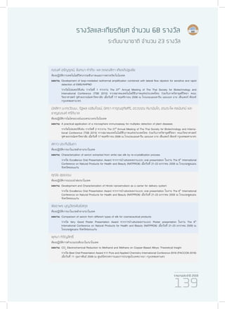 รายงานประจำ�ปี 2559
139
รางวัลและเกียรติยศ จำ�นวน 68 รางวัล
ระดับนานาชาติ จำ�นวน 23 รางวัล
ณรงค์ อรัญรุตม์, จันทนา คำ�ภีระ และวรรณสิกา เกียรติปฐมชัย
ห้องปฏิบัติการเทคโนโลยีวิศวกรรมชีวภาพและการตรวจวัด/ไบโอเทค
ผลงาน:	Development of loop-mediated isothermal amplification combined with lateral flow dipstick for sensitive and rapid
detection of EMS/AHPND
	 รางวัลโปสเตอร์ดีเด่น รางวัลที่ 1 จากงาน The 27th
Annual Meeting of The Thai Society for Biotechnology and
International Conference (TSB 2015) จากสมาคมเทคโนโลยีชีวภาพแห่งประเทศไทย ร่วมกับภาควิชาจุลชีวิทยา คณะ
วิทยาศาสตร์ จุฬาลงกรณ์มหาวิทยาลัย เมื่อวันที่ 17 พฤศจิกายน 2558 ณ โรงแรมแมนดาริน แมนเนจ บาย เซ็นเตอร์ พ้อยท์
กรุงเทพมหานาคร
มัลลิกา มะกรวัฒนะ, รัฐพล เฉลิมโรจน์, นิศรา การุณอุทัยศิริ, อรวรรณ หิมานันโต, อรประไพ คชนันทน์ และ
ชาญณรงค์ ศรีภิบาล
ห้องปฏิบัติการไมโครอะเรย์แบบครบวงจร/ไบโอเทค
ผลงาน:	A practical application of a microsphere immunoassay for multiplex detection of plant diseases
	 รางวัลโปสเตอร์ดีเด่น รางวัลที่ 2 จากงาน The 27th
Annual Meeting of The Thai Society for Biotechnology and Interna-
tional Conference (TSB 2015) จากสมาคมเทคโนโลยีชีวภาพแห่งประเทศไทย ร่วมกับภาควิชาจุลชีวิทยา คณะวิทยาศาสตร์
จุฬาลงกรณ์มหาวิทยาลัย เมื่อวันที่ 17 พฤศจิกายน 2558 ณ โรงแรมแมนดาริน แมนเนจ บาย เซ็นเตอร์ พ้อยท์ กรุงเทพมหานาคร
สกาว ประทีปจินดา
ห้องปฏิบัติการนาโนเวชสำ�อาง/นาโนเทค
ผลงาน:	Characterization of sericin extracted from white raw silk by re-crystallization process
	 รางวัล Excellence Oral Presentation Award จากการนำ�เสนอผลงานเเบบ oral presentation ในงาน The 6th
International
Conference on Natural Products for Health and Beauty (NATPRO6) เมื่อวันที่ 21-23 มกราคม 2559 ณ โรงแรมพูลแมน
จังหวัดขอนแก่น
คุณัช สุขธรรม
ห้องปฏิบัติการระบบนำ�ส่ง/นาโนเทค
ผลงาน:	Development and Characterization of Hinoki nanoemulsion as a carrier for delivery system
	 รางวัล Excellence Oral Presentation Award จากการนำ�เสนอผลงานเเบบ oral presentation ในงาน The 6th
International
Conference on Natural Products for Health and Beauty (NATPRO6) เมื่อวันที่ 21-23 มกราคม 2559 ณ โรงแรมพูลแมน
จังหวัดขอนแก่น
พิชชาพร บุญวัชรพันธ์สกุล
ห้องปฏิบัติการนาโนเวชสำ�อาง/นาโนเทค
ผลงาน:	Comparison of sericin from different types of silk for cosmeceutical products
	 รางวัล Very Good Poster Presentation Award จากการนำ�เสนอผลงานเเบบ Poster presentation ในงาน The 6th
International Conference on Natural Products for Health and Beauty (NATPRO6) เมื่อวันที่ 21-23 มกราคม 2559 ณ
โรงแรมพูลแมน จังหวัดขอนแก่น
ผุศนา หิรัญสิทธิ์
ห้องปฏิบัติการคำ�นวณระดับนาโน/นาโนเทค
ผลงาน:	CO2
Electrochemical Reduction to Methanol and Methane on Copper-Based Alloys: Theoretical Insight
	 รางวัล Best Oral Presentation Award จาก Pure and Applied Chemistry International Conference 2016 (PACCON 2016)
เมื่อวันที่ 11 กุมภาพันธ์ 2559 ณ ศูนย์นิทรรศการและการประชุมไบเทคบางนา กรุงเทพมหานคร
 