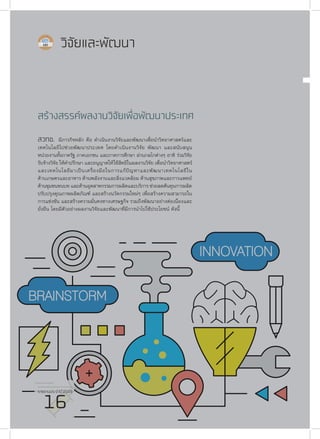 รายงานประจำ�ปี 2559
16
วิจัยและพัฒนา
สร้างสรรค์ผลงานวิจัยเพื่อพัฒนาประเทศ
สวทช. มีภารกิจหลัก คือ ดำ�เนินงานวิจัยและพัฒนาเพื่อนำ�วิทยาศาสตร์และ
เทคโนโลยีไปช่วยพัฒนาประเทศ โดยดำ�เนินงานวิจัย พัฒนา และสนับสนุน
หน่วยงานทั้งภาครัฐ ภาคเอกชน และภาคการศึกษา ผ่านกลไกต่างๆ อาทิ ร่วมวิจัย
รับจ้างวิจัย ให้คำ�ปรึกษา และอนุญาตให้ใช้สิทธิในผลงานวิจัย เพื่อนำ�วิทยาศาสตร์
และเทคโนโลยีมาเป็นเครื่องมือในการแก้ปัญหาและพัฒนาเทคโนโลยีใน
ด้านเกษตรและอาหาร ด้านพลังงานและสิ่งแวดล้อม ด้านสุขภาพและการแพทย์
ด้านชุมชนชนบท และด้านอุตสาหกรรมการผลิตและบริการ ช่วยลดต้นทุนการผลิต
ปรับปรุงคุณภาพผลิตภัณฑ์ และสร้างนวัตกรรมใหม่ๆ เพื่อสร้างความสามารถใน
การแข่งขัน และสร้างความมั่นคงทางเศรษฐกิจ รวมถึงพัฒนาอย่างต่อเนื่องและ
ยั่งยืน โดยมีตัวอย่างผลงานวิจัยและพัฒนาที่มีการนำ�ไปใช้ประโยชน์ ดังนี้
รายงานประจำ�ปี 2559
16
 