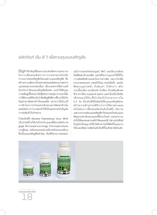 รายงานประจำ�ปี 2559
18
ผลิตภัณฑ์ เอ็น พี วี เพื่อควบคุมแมลงศัตรูพืช
ปัญหาสำ�คัญที่มีผลกระทบต่อขีดความสามารถ
ในการเพิ่มผลผลิตทางการเกษตรของไทยคือ
การระบาดของศัตรูพืชโดยเฉพาะแมลงศัตรูพืช ซึ่ง
สร้างความเสียหายโดยตรงต่อผลผลิตของเกษตรกร
และส่งผลกระทบต่อเนื่อง เมื่อเกษตรกรใช้สารเคมี
ป้องกันกำ�จัดแมลงศัตรูพืชฉีดพ่น จะทำ�ให้ต้นทุน
การผลิตสูงขึ้นจนอาจไม่คุ้มต่อการลงทุน จากแนวโน้ม
การใช้สารเคมีป้องกันกำ�จัดศัตรูพืชที่มากขึ้นก่อให้เกิด
ปัญหาสารพิษตกค้างในผลผลิต นอกจากนั้นในเวที
การค้าโลกการกำ�หนดระดับของสารพิษตกค้างใน
ผลผลิตทางการเกษตรทำ�ให้เป็นอุปสรรคสำ�คัญต่อ
การส่งสินค้าไปจำ�หน่าย
ไวรัสเอ็นพีวี (Nuclear Polyhedrosis Virus: NPV)
เป็นไวรัสที่ก่อให้เกิดโรคกับแมลงที่มีประสิทธิภาพ
สูงสุด มีความเฉพาะเจาะจงสูง ทำ�ลายเฉพาะหนอน
กระทู้หอม (หรือหนอนหนังเหนียวหรือหนอนเขียว)
ซึ่งเป็นแมลงศัตรูพืชสำ�คัญ เอ็นพีวีผ่านการทดสอบ
แล้วว่าปลอดภัยต่อมนุษย์ สัตว์ และสิ่งแวดล้อม
ไม่มีพิษตกค้างบนพืช และได้รับการแนะนำ�ให้ใช้ใน
การผลิตพืชผักปลอดภัยจากสารพิษ เหมาะกับพืช
ประเภทหอมแดง หอมหัวใหญ่ หน่อไม้ฝรั่ง แตงโม
พืชตระกูลกะหล่ำ� ถั่วลันเตา ถั่วฝักยาว พริก
กระเจี๊ยบเขียว มะเขือเทศ ถั่วเขียว ถั่วเหลืองฝักสด
ฝ้าย ดาวเรือง เบญจมาศ กุหลาบ และกล้วยไม้ เป็นต้น
เมื่อหนอนได้รับเชื้อไวรัสเข้าไปจะตายภายใน
3-7 วัน ซึ่งเอ็นพีวีที่ผลิตได้นั้นแมลงศัตรูพืชจะ
สร้างความต้านทานได้ช้ากว่าการใช้สารฆ่าแมลง
(ยังไม่พบการดื้อต่อผลิตภัณฑ์เอ็นพีวี) มีความ
เฉพาะเจาะจงต่อแมลงศัตรูพืช จึงปลอดภัยต่อแมลง
ศัตรูธรรมชาติและแมลงที่มีประโยชน์ และสามารถ
นำ�ไปใช้ทดแทนสารเคมีกำ�จัดแมลงได้ 100 เปอร์เซ็นต์
ปัจจุบันได้อนุญาตให้บริษัทเอกชนใช้สิทธิในผลงาน
วิจัยและพัฒนาผลิตภัณฑ์เอ็นพีวีในเชิงพาณิชย์แล้ว
 