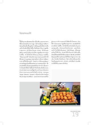 รายงานประจำ�ปี 2559
19
ไข่ออกแบบได้
ไข่เป็นอาหารพิเศษของโลก มีโปรตีน และสารอาหาร
ที่มีประโยชน์กับร่างกายสูง ไข่ไก่จะมีคุณภาพดีมาก
น้อยแค่ไหนนั้นขึ้นอยู่กับการเลี้ยงดูแม้จะให้อาหารดีๆ
แต่ไก่เป็นสัตว์ที่มีลำ�ไส้สั้น จึงมีปัญหาเรื่องการดูดซึม
ธาตุอาหาร นักวิจัยนาโนเทค สวทช. จึงวิจัยและ
พัฒนาเทคโนโลยีมาช่วยให้การดูดซึมอาหารของ
ไก่ดีขึ้น ทำ�ให้ได้ไข่ไก่ที่สดและมีคุณภาพดีขึ้น
“ไข่ออกแบบได้” เป็นนวัตกรรมการออกแบบไข่ไก่ ให้
มีโภชนาการและคุณภาพตามต้องการด้วยการพัฒนา
อาหารที่ใช้เลี้ยงแม่ไก่ โดยทำ�การวิจัยและพัฒนา
สารสกัดสมุนไพรที่มีผลต่อค่าความสดของไข่ไก่ ซึ่ง
สารสกัดนี้จะเป็นส่วนผสมหนึ่งในอาหารไก่ เนื่องจาก
ไก่เป็นสัตว์ที่มีลำ�ไส้สั้นนักวิจัยจึงต้องคิดค้นระบบ
ช่วยนำ�ส่งสารออกฤทธิ์สู่อวัยวะเป้าหมายโดยตรง
ด้วยการออกแบบเทคโนโลยีการนำ�พา (Unique
Target Delivery System) พร้อมนำ�นวัตกรรมคีเล
ชันแร่ธาตุมาช่วยพัฒนา และนำ�พาสารออกฤทธิ์ไป
สู่ระบบการทำ�งานของลำ�ไส้สัตว์ปีกโดยตรง ช่วย
ให้การย่อยและการดูดซึมธาตุอาหาร ของสัตว์ปีกมี
ประสิทธิภาพดีขึ้น นักวิจัยใช้เทคโนโลยีนาโนแอน
แคปชูเลชั่น ปรับปรุงน้ำ�มันโหระพา และน้ำ�มัน
ออริกาโนให้มีกลิ่นลดลง ไม่มีกลิ่นฉุน เมื่อผสม
ลงในน้ำ�ให้ไก่กิน ช่วยทำ�ให้ไก่กินอาหารได้ง่ายขึ้น
ส่งผลให้ผลผลิตไข่ไก่มีความสดกว่า 80-90 เปอร์เซ็นต์
มีคุณสมบัติตามลักษณะไข่ที่ได้มาตรฐานเกรด AA
เช่น มีเปลือกไข่แข็งแรง ไข่ขาวเป็นวงชัดและเป็น
ไข่เสริมคุณค่าอาหาร 20-40 เปอร์เซ็นต์ ช่วยเพิ่ม
รายได้ให้กับเกษตรกรอีกด้วย
 