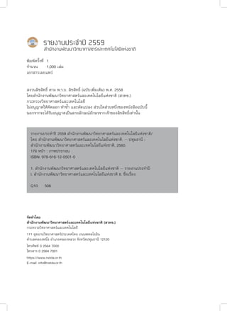 รายงานประจำ�ปี 2559
สำ�นักงานพัฒนาวิทยาศาสตร์และเทคโนโลยีแห่งชาติ
พิมพ์ครั้งที่	1
จำ�นวน	 1,000 เล่ม
เอกสารเผยแพร่
สงวนลิขสิทธิ์ ตาม พ.ร.บ. ลิขสิทธิ์ (ฉบับเพิ่มเติม) พ.ศ. 2558
โดยสำ�นักงานพัฒนาวิทยาศาสตร์และเทคโนโลยีแห่งชาติ (สวทช.)
กระทรวงวิทยาศาสตร์และเทคโนโลยี
ไม่อนุญาตให้คัดลอก ทำ�ซ้ำ� และดัดแปลง ส่วนใดส่วนหนึ่งของหนังสือฉบับนี้
นอกจากจะได้รับอนุญาตเป็นลายลักษณ์อักษรจากเจ้าของลิขสิทธิ์เท่านั้น
จัดทำ�โดย
สำ�นักงานพัฒนาวิทยาศาสตร์และเทคโนโลยีแห่งชาติ (สวทช.)
กระทรวงวิทยาศาสตร์และเทคโนโลยี
111 อุทยานวิทยาศาสตร์ประเทศไทย ถนนพหลโยธิน
ตำ�บลคลองหนึ่ง อำ�เภอคลองหลวง จังหวัดปทุมธานี 12120
โทรศัพท์ 0 2564 7000
โทรสาร 0 2564 7001
https://www.nstda.or.th
E-mail: info@nstda.or.th
รายงานประจำ�ปี 2559 สำ�นักงานพัฒนาวิทยาศาสตร์และเทคโนโลยีแห่งชาติ/
โดย สำ�นักงานพัฒนาวิทยาศาสตร์และเทคโนโลยีแห่งชาติ. -- ปทุมธานี :
สำ�นักงานพัฒนาวิทยาศาสตร์และเทคโนโลยีแห่งชาติ, 2560.
​176 หน้า : ภาพประกอบ
​ISBN: 978-616-12-0501-0
​1. สำ�นักงานพัฒนาวิทยาศาสตร์และเทคโนโลยีแห่งชาติ -- รายงานประจำ�ปี
​I. สำ�นักงานพัฒนาวิทยาศาสตร์และเทคโนโลยีแห่งชาติ II. ชื่อเรื่อง
​Q10​​ 506
 