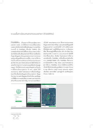 รายงานประจำ�ปี 2559
22
ระบบขึ้นทะเบียนเกษตรกรแบบพกพา (FAARMis)
FAARMis เป็นผลงานวิจัยและพัฒนาของ
เนคเทค สวทช. ภายใต้โครงการระบบขึ้นทะเบียน
เกษตรกรอิเล็กทรอนิกส์เพื่อสนับสนุนการเกษตรไทย
(ระยะที่ 2) FAARMis (ชื่อเดิม TAMIS) เป็น
แอพพลิเคชันสำ�หรับใช้ขึ้นทะเบียนเกษตรกรด้วย
สมาร์ทโฟน/แท็บเล็ตแอนดรอยด์ ที่สามารถเชื่อมโยง
กับฐานข้อมูลทะเบียนบุคคลของกรมการปกครอง
และฐานข้อมูลที่ดินของกรมที่ดิน สามารถใช้งาน
ร่วมกับเครื่องอ่านบัตรประจำ�ตัวประชาชนแบบ
สมาร์ทการ์ด และวาดขอบเขตเอกสารสิทธิ์ พร้อมวาด
แปลงกิจกรรมทางการเกษตรบนแผนที่กูเกิล (Google
maps) อีกทั้งมีระบบตรวจสอบข้อมูลตามเงื่อนไข
การขึ้นทะเบียนเกษตรกร ปี พ.ศ. 2559 ในปี
งบประมาณ 2559 ในส่วนของการเชื่อมโยงข้อมูล
คณะวิจัยเชื่อมโยงข้อมูลทะเบียนเกษตรกร ข้อมูล
กิจกรรมการเกษตร ข้อมูลสมาชิกครัวเรือน และข้อมูล
การใช้ที่ดินจากกรมส่งเสริมการเกษตรและกรมประมง
เข้ามาที่ระบบคลาวด์ภาครัฐ ออกแบบและพัฒนา
เว็บไซต์ www.faarmru.in.th ที่สามารถประมวลผล
ข้อมูลเกษตรกรขนาดใหญ่ และแสดงผลข้อมูลสถิติ
ในมุมมองต่างๆ บนเว็บไซต์ได้ อาทิ สถิติตามเขต
พื้นที่ภูมิศาสตร์ เขตพื้นที่ชลประทาน การถือครอง
ที่ดิน พืชเศรษฐกิจที่ขึ้นทะเบียน (ข้าว ข้าวโพด อ้อย
มันสำ�ปะหลัง ยางพารา) ประเภทเอกสารสิทธิที่
นำ�มาขึ้นทะเบียน เป็นต้น ในส่วนของการใช้งาน
แอปพลิเคชัน FAARMis เปลี่ยนชื่อแอปพลิเคชัน
จาก FAARM-TAMIS เป็น FAARMis ที่สามารถ
ดาวน์โหลดได้จาก Play Store และถ่ายทอดความ
รู้การใช้งาน FAARMis ผ่านการจัดฝึกอบรมให้กับ
เจ้าหน้าที่สำ�นักส่งเสริมและพัฒนาการเกษตร จำ�นวน
9 เขต (ชัยนาท ราชบุรี ระยอง ขอนแก่น สงขลา
เชียงใหม่ นครราชสีมา สุราษฎ์ธานี และพิษณุโลก)
จำ�นวน 1,049 ราย
์
 