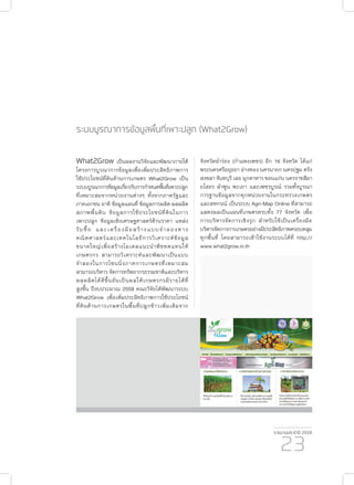 รายงานประจำ�ปี 2559
23
ระบบบูรณาการข้อมูลพื้นที่เพาะปลูก (What2Grow)
What2Grow เป็นผลงานวิจัยและพัฒนาภายใต้
โครงการบูรณาการข้อมูลเพื่อเพิ่มประสิทธิภาพการ
ใช้ประโยชน์ที่ดินด้านการเกษตร What2Grow เป็น
ระบบบูรณาการข้อมูลเกี่ยวกับการกำ�หนดพื้นที่เพาะปลูก
ที่เหมาะสมจากหน่วยงานต่างๆ ทั้งจากภาครัฐและ
ภาคเอกชน อาทิ ข้อมูลแผนที่ ข้อมูลการผลิต ผลผลิต
สภาพพื้นดิน ข้อมูลการใช้ประโยชน์ที่ดินในการ
เพาะปลูก ข้อมูลเชิงเศรษฐศาสตร์ด้านราคา แหล่ง
รับซื้อ และเครื่องมือสร้างแบบจำ�ลองทาง
คณิตศาสตร์และเทคโนโลยีการวิเคราะห์ข้อมูล
ขนาดใหญ่เพื่อสร้างโมเดลแนะนำ�พืชทดแทนให้
เกษตรกร สามารถวิเคราะห์และพัฒนาเป็นแบบ
จำ�ลองในการโซนนิ่งภาคการเกษตรที่เหมาะสม
สามารถบริหาร จัดการทรัพยากรธรรมชาติและบริหาร
ผลผลิตได้ดีขึ้นอันเป็นผลให้เกษตรกรมีรายได้ที่
สูงขึ้น ปีงบประมาณ 2559 คณะวิจัยได้พัฒนาระบบ
What2Grow เพื่อเพิ่มประสิทธิภาพการใช้ประโยชน์
ที่ดินด้านการเกษตรในพื้นที่ปลูกข้าวเพิ่มเติมจาก
จังหวัดนำ�ร่อง (กำ�แพงเพชร) อีก 16 จังหวัด ได้แก่
พระนครศรีอยุธยา อ่างทอง นครนายก นครปฐม ตรัง
สงขลา จันทบุรี เลย มุกดาหาร ขอนแก่น นครราชสีมา
ยโสธร ลำ�พูน พะเยา และเพชรบูรณ์ รวมทั้งบูรณา
การฐานข้อมูลจากทุกหน่วยงานในกระทรวงเกษตร
และสหกรณ์ เป็นระบบ Agri-Map Online ที่สามารถ
แสดงผลเป็นแผนที่เกษตรครบทั้ง 77 จังหวัด เพื่อ
การบริหารจัดการเชิงรุก สำ�หรับใช้เป็นเครื่องมือ
บริหารจัดการการเกษตรอย่างมีประสิทธิภาพครอบคลุม
ทุกพื้นที่ โดยสามารถเข้าใช้งานระบบได้ที่ http://
www.what2grow.in.th
 