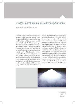 รายงานประจำ�ปี 2559
25
งานวิจัยและการใช้ประโยชน์ด้านพลังงานและสิ่งแวดล้อม
ซิลิกาแอโรเจลจากขี้เถ้าแกลบ
ประเทศไทยมีจำ�นวนผู้ผลิตไฟฟ้าพลังงานหมุนเวียน
ขนาดเล็กมาก (Very Small Power Producer: VSPP)
ที่ใช้แกลบเป็นเชื้อเพลิงในการผลิตกระแสไฟฟ้าเพิ่ม
มากขึ้น โดยขี้เถ้าแกลบที่เป็นส่วนเหลือจากการเผาไหม้
ของโรงไฟฟ้าถือเป็นวัตถุดิบที่มีศักยภาพทางเศรษฐกิจ
ที่จะนำ�ไปพัฒนาเป็นผลิตภัณฑ์ที่ใช้ซิลิกาเป็นวัตถุดิบ
ซึ่งหนึ่งในผลิตภัณฑ์หรือวัสดุจากซิลิกาที่มีความ
น่าสนใจคือ ซิลิกาแอโรเจล ที่เป็นวัสดุที่เป็นฉนวน
ความร้อนที่ดีที่สุด และเป็นวัสดุของแข็งที่มีความ
หนาแน่นน้อยที่สุด (มีน้ำ�หนักเบา) ดังนั้น สวทช.
โดยฝ่ายบริหารจัดการคลัสเตอร์และโปรแกรม
วิจัย (CPMO) จึงสนับสนุนการศึกษาในโครงการ
ซิลิกาแอโรเจลจากขี้เถ้าแกลบ: ฉนวนกันความร้อน
เพื่อการประหยัดพลังงาน ให้กับคณะผู้วิจัยจาก
สถาบันนวัตกรรมการเรียนรู้ มหาวิทยาลัยมหิดล
เพื่อสังเคราะห์ซิลิกาแอโรเจลจากขี้เถ้าแกลบ และ
ประยุกต์ใช้ซิลิกาแอโรเจลทำ�เป็นฉนวนกันความร้อน
โดยการวิจัยนี้สังเคราะห์ซิลิกาแอโรเจลออกมา
2รูปแบบคือเป็นแผ่นฉนวนความร้อนจากซิลิกาแอโรเจล
(silica aerogel blanket) และซิลิกาแอโรเจลที่มี
ลักษณะเป็นผง (silica aerogel powder) ซึ่งสามารถ
นำ�ไปใช้กับงานได้หลากหลายรูปแบบ ทั้งนี้วิธีการ
ที่ผู้วิจัยพัฒนาขึ้นสามารถลดต้นทุนในการผลิต
ซิลิกาแอโรเจลได้มากกว่า 10 เท่าของราคาขายใน
ต่างประเทศ และวัตถุดิบที่ใช้ในการผลิตสามารถ
หาได้ในประเทศไทย และมีปริมาณเพียงพอและ
พร้อมใช้สำ�หรับการผลิตในระดับอุตสาหกรรม
ปีงบประมาณ 2559 ได้ถ่ายทอดเทคโนโลยีการผลิต
ซิลิกาแอโรเจลจากขี้เถ้าแกลบให้กับบริษัทเอกชน
จำ�นวน 3 ราย อีกทั้งทั้ง 3 บริษัทยังร่วมจัดตั้งโรงงาน
ต้นแบบเพื่อผลิตซิลิกาแอโรเจลในระดับอุตสาหกรรม
ร่วมกับมหาวิทยาลัยมหิดลอีกด้วย จากการดำ�เนินงาน
ดังกล่าวก่อให้เกิดมูลค่าการลงทุนเพิ่ม 2 ล้านบาท
 