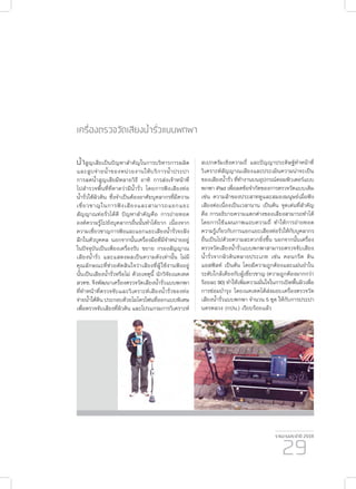 รายงานประจำ�ปี 2559
29
เครื่องตรวจวัดเสียงน้ำ�รั่วแบบพกพา
น้ำ�สูญเสียเป็นปัญหาสำ�คัญในการบริหารการผลิต
และสูบจ่ายน้ำ�ของหน่วยงานให้บริการน้ำ�ประปา
การลดน้ำ�สูญเสียมีหลายวิธี อาทิ การส่งเจ้าหน้าที่
ไปสำ�รวจพื้นที่ที่คาดว่ามีน้ำ�รั่ว โดยการฟังเสียงท่อ
น้ำ�รั่วใต้ผิวดิน ซึ่งจำ�เป็นต้องอาศัยบุคลากรที่มีความ
เชี่ยวชาญในการฟังเสียงและสามารถแยกแยะ
สัญญาณท่อรั่วได้ดี ปัญหาสำ�คัญคือ การถ่ายทอด
องค์ความรู้ไปยังบุคลากรอื่นนั้นทำ�ได้ยาก เนื่องจาก
ความเชี่ยวชาญการฟังและแยกแยะเสียงน้ำ�รั่วจะฝัง
ลึกในตัวบุคคล นอกจากนั้นเครื่องมือที่มีจำ�หน่ายอยู่
ในปัจจุบันเป็นเพียงเครื่องรับ ขยาย กรองสัญญาณ
เสียงน้ำ�รั่ว และแสดงผลเป็นความดังเท่านั้น ไม่มี
คุณลักษณะที่ช่วยตัดสินใจว่าเสียงที่ผู้ใช้งานฟังอยู่
นั้นเป็นเสียงน้ำ�รั่วหรือไม่ ด้วยเหตุนี้ นักวิจัยเนคเทค
สวทช. จึงพัฒนาเครื่องตรวจวัดเสียงน้ำ�รั่วแบบพกพา
ที่ทำ�หน้าที่ตรวจจับและวิเคราะห์เสียงน้ำ�รั่วของท่อ
จ่ายน้ำ�ใต้ดิน ประกอบด้วยไมโครโฟนที่ออกแบบพิเศษ
เพื่อตรวจจับเสียงที่ผิวดิน และโปรแกรมการวิเคราะห์
สเปกตรัมเชิงความถี่ และปัญญาประดิษฐ์ทำ�หน้าที่
วิเคราะห์สัญญาณเสียงและประเมินความน่าจะเป็น
ของเสียงน้ำ�รั่ว ที่ทำ�งานบนอุปกรณ์คอมพิวเตอร์แบบ
พกพา iPad เพื่อลดข้อจำ�กัดของการตรวจวัดแบบเดิม
เช่น ความล้าของประสาทหูและสมองมนุษย์เมื่อฟัง
เสียงต่อเนื่องเป็นเวลานาน เป็นต้น จุดเด่นที่สำ�คัญ
คือ การอธิบายความแตกต่างของเสียงสามารถทำ�ได้
โดยการใช้แผนภาพแถบความถี่ ทำ�ให้การถ่ายทอด
ความรู้เกี่ยวกับการแยกแยะเสียงท่อรั่วให้กับบุคลากร
อื่นเป็นไปด้วยความสะดวกยิ่งขึ้น นอกจากนั้นเครื่อง
ตรวจวัดเสียงน้ำ�รั่วแบบพกพาสามารถตรวจจับเสียง
น้ำ�รั่วจากผิวดินหลายประเภท เช่น คอนกรีต ดิน
แอสฟัลท์ เป็นต้น โดยมีความถูกต้องและแม่นยำ�ใน
ระดับใกล้เคียงกับผู้เชี่ยวชาญ (ความถูกต้องมากกว่า
ร้อยละ 90) ทำ�ให้เพิ่มความมั่นใจในการเปิดพื้นผิวเพื่อ
การซ่อมบำ�รุง โดยเนคเทคได้ส่งมอบเครื่องตรวจวัด
เสียงน้ำ�รั่วแบบพกพา จำ�นวน 5 ชุด ให้กับการประปา
นครหลวง (กปน.) เรียบร้อยแล้ว
 