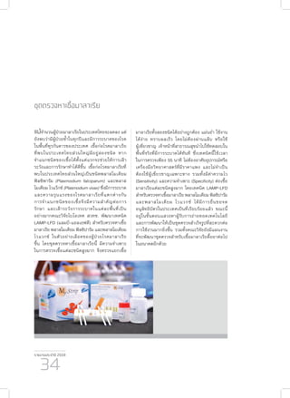 รายงานประจำ�ปี 2559
34
ชุดตรวจหาเชื้อมาลาเรีย
แม้จำ�นวนผู้ป่วยมาลาเรียในประเทศไทยจะลดลง แต่
ยังพบว่ามีผู้ป่วยซ้ำ�ในทุกปีและมีการระบาดของโรค
ในพื้นที่ทุรกันดารของประเทศ เชื้อก่อโรคมาลาเรีย
ที่พบในประเทศไทยส่วนใหญ่มีอยู่สองชนิด หาก
จำ�แนกชนิดของเชื้อได้ตั้งแต่แรกจะช่วยให้การเฝ้า
ระวังและการรักษาทำ�ได้ดีขึ้น เชื้อก่อโรคมาลาเรียที่
พบในประเทศไทยส่วนใหญ่เป็นชนิดพลาสโมเดียม
ฟัลซิพารัม (Plasmodium falciparum) และพลาส
โมเดียม ไวแว็กซ์ (Plasmodium vivax) ซึ่งมีการระบาด
และความรุนแรงของโรคมาลาเรียที่แตกต่างกัน
การจำ�แนกชนิดของเชื้อจึงมีความสำ�คัญต่อการ
รักษา และเฝ้าระวังการระบาดในแต่ละพื้นที่เป็น
อย่างมากคณะวิจัยไบโอเทค สวทช. พัฒนาเทคนิค
LAMP-LFD (แลมป์-แอลเอฟดี) สำ�หรับตรวจหาเชื้อ
มาลาเรีย พลาสโมเดียม ฟัลซิปารัม และพลาสโมเดียม
ไวแวกซ์ ในตัวอย่างเลือดของผู้ป่วยโรคมาลาเรีย
ขึ้น โดยชุดตรวจหาเชื้อมาลาเรียนี้ มีความจำ�เพาะ
ในการตรวจเชื้อแต่ละชนิดสูงมาก จึงตรวจแยกเชื้อ
มาลาเรียทั้งสองชนิดได้อย่างถูกต้อง แม่นยำ� ใช้งาน
ได้ง่าย ทราบผลเร็ว โดยไม่ต้องผ่านแล็บ หรือใช้
ผู้เชี่ยวชาญ เจ้าหน้าที่สาธารณสุขนำ�ไปใช้ทดสอบใน
พื้นที่จริงที่มีการระบาดได้ทันที ซึ่งเทคนิคนี้ใช้เวลา
ในการตรวจเพียง 55 นาที ไม่ต้องอาศัยอุปกรณ์หรือ
เครื่องมือวิทยาศาสตร์ที่มีราคาแพง และไม่จำ�เป็น
ต้องใช้ผู้เชี่ยวชาญเฉพาะทาง รวมทั้งมีค่าความไว
(Sensitivity) และความจำ�เพาะ (Specificity) ต่อเชื้อ
มาลาเรียแต่ละชนิดสูงมาก โดยเทคนิค LAMP-LFD
สำ�หรับตรวจหาเชื้อมาลาเรีย พลาสโมเดียม ฟัลซิปารัม
และพลาสโมเดียม ไวแวกซ์ ได้มีการยื่นขอจด
อนุสิทธิบัตรในประเทศเป็นที่เรียบร้อยแล้ว ขณะนี้
อยู่ในขั้นตอนแสวงหาผู้รับการถ่ายทอดเทคโนโลยี
และการพัฒนาให้เป็นชุดตรวจสำ�เร็จรูปที่สะดวกต่อ
การใช้งานมากยิ่งขึ้น รวมทั้งคณะวิจัยยังมีแผนงาน
ที่จะพัฒนาชุดตรวจสำ�หรับเชื้อมาลาเรียดื้อยาต่อไป
ในอนาคตอีกด้วย
 