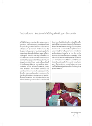 รายงานประจำ�ปี 2559
41
โรงงานต้นแบบถ่ายทอดเทคโนโลยีชั้นสูงเพื่อเพิ่มมูลค่าสิ่งทอนาโน
นาโนเทค สวทช. ร่วมกับสำ�นักงานคณะกรรมการ
อาชีวศึกษา เปิดโรงงานต้นแบบถ่ายทอดเทคโนโลยี
ชั้นสูงเพื่อเพิ่มมูลค่าสิ่งทอแห่งที่สอง ณ วิทยาลัยการ
อาชีพขอนแก่น อำ�เภอชนบท จังหวัดขอนแก่น เพื่อ
ส่งเสริมการพัฒนาอุตสาหกรรมสิ่งทอในกลุ่มจังหวัด
ภาคตะวันออกเฉียงเหนือ ให้มีขีดความสามารถในการ
แข่งขันสูงขึ้น และยกระดับมาตรฐานสิ่งทอทั้งระบบ
นาโนเทค สวทช. เป็นหน่วยงานหลักในการนำ�ร่องเอา
เทคโนโลยีชั้นสูงไปประยุกต์ใช้ให้เกิดประโยชน์ในการ
เพิ่มมูลค่าผลิตภัณฑ์สิ่งทอ โดยนำ�นาโนเทคโนโลยี
เข้าไปเพิ่มคุณสมบัติพิเศษต่าง ๆ ของสิ่งทอ เช่น ผ้า
มีกลิ่นหอม ผ้าไม่ยับ ผ้าต้านเชื้อแบคทีเรีย ผ้าสีสัน
คงทน สีไม่ซีดจาง หรือแม้แต่ผ้าที่ไม่เปียกน้ำ� และ
ได้ดำ�เนินงานโครงการยกระดับและเพิ่มมูลค่าให้กับ
สิ่งทอไทย ครอบคลุมทั่วทุกภูมิภาคของประเทศ ซึ่ง
มีเอกลักษณ์ทางวัฒนธรรมและความสวยงามของผ้า
พื้นเมืองที่แตกต่างกัน จนสามารถสร้างรายได้ และ
เกิดการแข่งขันในอุตสาหกรรมทั้งในและต่างประเทศ
โดยนาโนเทคโนโลยีนับเป็นนวัตกรรมใหม่ที่ช่วยสร้าง
มูลค่าเพิ่มให้กับผลิตภัณฑ์สิ่งทอของไทยได้เป็นอย่าง
ดี ส่งผลให้เกิดความต้องการของผู้บริโภค การแข่งขัน
ทางการตลาด และการแข่งขันของอุตสาหกรรมใน
ประเทศ ทั้งนี้โรงงานต้นแบบถ่ายทอดเทคโนโลยีชั้น
สูงเพื่อเพิ่มมูลค่าสิ่งทอนาโน ณ วิทยาลัยการอาชีพ
ขอนแก่น นับเป็นแห่งที่สองของประเทศ หลังจากเปิด
แห่งแรกไปณวิทยาลัยเทคนิคจังหวัดแพร่ซึ่งให้บริการ
เคลือบผ้าและผลิตภัณฑ์สิ่งทอแก่ผู้ประกอบการ
ในท้องถิ่นและในกลุ่มจังหวัดภาคเหนือ โดยนาโนเทค
สวทช.มีแผนงานที่จะขยายศูนย์เครือข่ายการถ่ายทอด
เทคโนโลยีเพื่อเพิ่มมูลค่าสิ่งทอพื้นบ้านไปยังทุกภูมิภาค
ของประเทศต่อไป
 