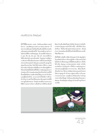 รายงานประจำ�ปี 2559
43
นักวิจัยเนคเทค สวทช. คิดค้นและพัฒนาเลนส์
มิวอาย เลนส์ติดอุปกรณ์ถ่ายภาพขนาดพกพา ที่
สามารถเปลี่ยนสมาร์ตโฟนหรือแท็บเล็ตให้กลายเป็น
กล้องจุลทรรศน์เคลื่อนที่ได้ โดยเลนส์มิวอายทำ�จาก
โพลิเมอร์ที่มีความยืดหยุ่นสูง ตัวเลนส์มีกำ�ลังขยาย
3 แบบ คือ 25, 50 และ 100 เท่า สามารถใช้งาน
ได้ทั้งกล้องหน้าและกล้องหลัง ในชุดอุปกรณ์มีฐาน
วางตัวอย่างที่ไม่เพียงช่วยลดการสั่นไหวของวัตถุยัง
ประกอบด้วยแหล่งกำ�เนิดแสง แบตเตอรี่ และลูกบิด
หมุนปรับระยะวัตถุ จึงทำ�ให้ง่ายต่อการใช้งาน เลนส์
มิวอายนับว่าเป็นผลงานวิจัยชิ้นแรกจากห้องปฏิบัติการ
วิจัยเทคโนโลยีโฟโตนิกส์ที่ได้รับการสนับสนุนผ่านการ
ระดมทุน หรือ Crowdfunding โดยเป็นนวัตกรรมที่ได้
ยื่นจดสิทธิบัตรการผลิต พร้อมให้ครู อาจารย์ นักเรียน
และผู้ที่สนใจทั่วไป สามารถนำ�ไปใช้เพื่อการศึกษา
ด้านวิทยาศาสตร์โดยใช้ทดแทนกล้องจุลทรรศน์ที่มี
ราคาสูงในท้องตลาด ปัจจุบันเลนส์มิวอายออกแบบ
ให้มีความสามารถในการเพิ่มศักยภาพให้กับกล้องที่
เลนส์มิวอาย (MuEye)
ติดมากับแท็บเล็ตหรือสมาร์ตโฟน โดยสามารถบันทึก
ภาพของวัตถุขนาดเล็กได้ง่ายขึ้น เพื่อให้นักเรียน
นักศึกษา ใช้เป็นกล้องจุลทรรศน์แบบพกพา เรียนรู้
ถ่ายภาพเซลล์ของสิ่งมีชีวิตหรือสิ่งมีชีวิตขนาดเล็ก
ได้ทุกที่ทุกเวลา
ทั้งนี้ได้มีการจัดตั้ง บริษัท มิวไอแซต จำ�กัด (MuISET)
โดยอดีตนักวิจัยจากห้องปฏิบัติการวิจัยเทคโนโลยี
โฟโทนิกส์ เพื่อขออนุญาตใช้สิทธิเลนส์มิวอาย ซึ่งถือ
ได้ว่าเป็น Startup แรกของเนคเทค สวทช. สำ�หรับ
แนวคิดในการริเริ่มธุรกิจ ที่ได้รับการสนับสนุนจาก
เนคเทคและผู้ถือหุ้นจากภาคเอกชน เพื่อนำ�สินค้า
เชิงนวัตกรรม ที่สามารถพัฒนาต่อยอดและทำ�ตลาด
ได้ตรงกลุ่มลูกค้าเป้าหมายสู่ตลาดทั้งภายในและ
ภายนอกประเทศ เลนส์มิวอายจึงนับเป็นการนำ�ผล
งานจากห้องวิจัยสู่การริเริ่มแนวคิดเชิงธุรกิจบ่มเพาะ
Startup ด้วยต้นทุนทางปัญญานำ�ร่องสร้างธุรกิจจาก
งานวิจัย
 