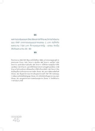 รายงานประจำ�ปี 2559
46
“ผลการประเมินของมหาวิทยาลัยหอการค้าไทยพบว่าการดำ�เนินงาน
ของ ITAP จากการลงทุนของภาคเอกชน 1 บาท ก่อให้เกิด
ผลกระทบ 7.64 บาท ที่การลงทุนภาครัฐ : เอกชน คิดเป็น
สัดส่วนประมาณ 20 : 80
”
ปีงบประมาณ 2559 ITAP พัฒนาเทคโนโลยีของ SMEs อย่างครอบคลุมทุกภูมิภาค
ของประเทศ จำ�นวน 1,621 โครงการ (ต่อเนื่อง 580 โครงการ และใหม่ 1,032
โครงการ) และดำ�เนินการแล้วเสร็จ 204 โครงการ ก่อให้เกิดการลงทุนในการวิจัย
และพัฒนา 523 ล้านบาท และก่อให้เกิดผลกระทบทางเศรญฐกิจและสังคม 2,199
ล้านบาท ในจำ�นวนโครงการทั้งหมดเป็นการให้คำ�ปรึกษาเชิงลึก 1,001 โครงการ โดย
ส่วนใหญ่เป็นการปรับปรุงกระบวนการผลิต (ร้อยละ 39) และการพัฒนาผลิตภัณฑ์
(ร้อยละ 26) ซึ่งอุตสาหกรรมอาหารเป็นอุตสาหกรรมที่ ITAP ให้การสนับสนุน
การพัฒนาเทคโนโลยีอันดับสูงสุด (ร้อยละ 37) ลำ�ดับถัดไปเป็นอุตสาหกรรมเกษตร
(ร้อยละ 20) และอุตสาหกรรมการแพทย์และสุขภาพ (ร้อยละ 7) โดยมีตัวอย่าง
การดำ�เนินงาน ดังนี้
 