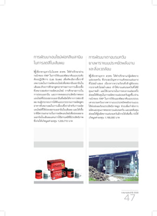 รายงานประจำ�ปี 2559
47
การพัฒนาเตาอบรมควัน
ยางพาราแบบประหยัดพลังงาน
และสิ่งแวดล้อม
ผู้เชี่ยวชาญจาก สวทช. ให้คำ�ปรึกษาแก่ผู้ผลิตยาง
แผ่นรมควัน ที่ประสบปัญหาการแห้งของแผ่นยาง
ที่ไม่สม่ำ�เสมอ เนื่องจากความร้อนที่เข้าสู่ห้องอบ
กระจายตัวไม่สม่ำ�เสมอ ทำ�ให้ยางแผ่นรมควันที่ได้มี
คุณภาพต่ำ� และใช้เวลานานในการอบยางแต่ละครั้ง
ส่งผลให้ต้นทุนในการผลิตยางแผ่นรมควันสูงขึ้น ผ่าน
กลไกของ ITAP ในการวิจัยและพัฒนาต้นแบบระบบ
เตาอบรมควันยางพาราแบบประหยัดพลังงานแบบ
ใช้ท่อส่งลมร้อนประสิทธิภาพสูง ช่วยเพิ่มกำ�ลังการ
ผลิตและคุณภาพของยางแผ่นรมควัน และลดต้นทุน
ส่งผลให้ผู้ผลิตยางแผ่นรมควันมีรายได้เพิ่มขึ้น ก่อให้
เกิดมูลค่าลงทุน 1,195,000 บาท
การพัฒนาเอนไซม์ฟอกสีเมลานิน
ในการลดสีในเส้นผม
ผู้เชี่ยวชาญจากไบโอเทค สวทช. ให้คำ�ปรึกษาผ่าน
กลไกของ ITAP ในการวิจัยและพัฒนาต้นแบบระดับ
ห้องปฏิบัติการ (Lab Scale) เพื่อคัดเลือกเชื้อราที่
เหมาะสมในการผลิตเอนไซม์เพื่อฟอกสีเมลานีนใน
เส้นผม ด้วยการศึกษาสูตรอาหารสภาวะการเลี้ยงเชื้อ
ที่เหมาะสมต่อการผลิตเอนไซม์ การศึกษาสภาวะใน
การย่อยเมลานีน และการทดสอบประสิทธิภาพของ
เอนไซม์ที่ย่อยสลายเมลานีนที่ผลิตได้จากการฟอกสี
ผม จนผู้ประกอบการได้ต้นแบบกระบวนการผลิตสูตร
อาหารที่เหมาะสมในการเลี้ยงเชื้อราสำ�หรับการผลิต
เอนไซม์ที่ใช้ย่อยสลายเมลานินในเส้นผม และได้เชื้อ
ราที่มีความสามารถในการผลิตเอนไซม์เพื่อย่อยสลาย
เมลานินในเส้นผมแทนการใช้สารเคมีที่มีประสิทธิภาพ
ซึ่งก่อให้เกิดมูลค่าลงทุน 1,233,710 บาท
 