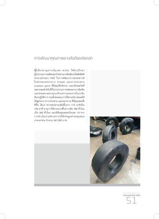 รายงานประจำ�ปี 2559
51
การพัฒนาคุณภาพยางล้อตันหล่อดอก
ผู้เชี่ยวชาญจากเอ็มเทค สวทช. ให้คำ�ปรึกษา
ผู้ประกอบการผลิตและจำ�หน่ายยางตันล้อรถโฟล์คลิฟท์
ผ่านกลไกของ ITAP ในการพัฒนายางคอมพาวด์
ในส่วนของดอกยาง (tread) และยางประสาน
(cushion gum) ที่มีสมบัติเชิงกล และเชิงพลวัตที่
เหมาะสมสําหรับใช้ในกระบวนการหล่อดอกยางล้อตัน
และทดสอบสมรรถนะด้านความทนทานในระดับ
ห้องปฏิบัติการ รวมทั้งทดสอบการใช้งานจริง ส่งผลให้
ได้สูตรยาง (กาวประสาน และดอกยาง) ที่มีคุณสมบัติ
ดีขึ้น ได้แก่ ความทนทานเพิ่มขึ้นจาก 115 นาทีเป็น
155 นาที อายุการใช้งานนานขึ้นจากเดิม 180 ชั่วโมง
เป็น 300 ชั่วโมง และมีต้นทุนลดลงร้อยละ 10 จาก
การดำ�เนินงานดังกล่าวก่อให้เกิดมูลค่าลงทุนของ
ภาคเอกชน จำ�นวน 341,000 บาท
 