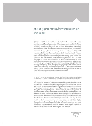 รายงานประจำ�ปี 2559
57
สนับสนุนภาคเอกชนเพื่อทำ�วิจัยและพัฒนา
เทคโนโลยี
ผู้ประกอบการที่มีความประสงค์นำ�เทคโนโลยีไปพัฒนาศักยภาพของธุรกิจ แต่ยัง
ขาดเงินทุนที่จะใช้ในการพัฒนาผลิตภัณฑ์หรือกระบวนการผลิต รวมไปถึงจัดตั้งห้อง
ปฏิบัติการ ทางเลือกหนึ่งที่อาจทำ�ได้ คือ การรับความช่วยเหลือในรูปแบบเงินกู้
ดอกเบี้ยต่ำ�จาก สวทช. ซึ่งจัดตั้งโครงการสนับสนุนการวิจัย พัฒนา และวิศวกรรม
ภาคเอกชน (Company Directed Technology Development Program: CDP) เพื่อให้
ความช่วยเหลือด้านการเงินในรูปแบบเงินกู้ดอกเบี้ยต่ำ� เพื่อนำ�ไปใช้ค้นคว้า วิจัย และ
พัฒนา เพื่อใช้เทคโนโลยีในการพัฒนาผลิตภัณฑ์ และกระบวนการผลิต โดยมีสถาบัน
การเงิน 7 แห่ง ที่เข้าร่วมโครงการ และมีเงื่อนไขเงินกู้ดอกเบี้ยต่ำ� ดังนี้ (1) วงเงิน
ให้กู้สูงสุด 30 ล้านบาท และไม่เกินร้อยละ 75 ของงบประมาณโครงการ (2) อัตรา
ดอกเบี้ยต่อปีเท่ากับครึ่งหนึ่งของอัตราดอกเบี้ยเงินฝากประจำ�หนึ่งปี +2.25 และ (3)
ระยะเวลาเงินกู้ไม่เกิน 7 ปี (อาจมีระยะเวลาปลอดเงินต้นไม่เกิน 2 ปี) ปีงบประมาณ
2559 มีโครงการที่ขอรับการสนับสนุนเงินกู้ดอกเบี้ยต่ำ� 15 โครงการ วงเงินสนับสนุน
283.15 ล้านบาท (แบ่งเป็น สวทช. 188.77 ล้านบาท และสถาบันการเงิน 94.38 ล้าน
บาท) โดยมีตัวอย่างผู้ประกอบการที่ประสบความสำ�เร็จ ดังนี้
ส่งเสริมการลงทุนวิจัยและพัฒนาในธุรกิจยาและสุขภาพ
ผู้ประกอบการดำ�เนินกิจการรับจ้างวิจัยพัฒนาสูตรตำ�หรับยาและผลิตภัณฑ์สุขภาพ
แบบครบวงจร โดยได้รับการอนุมัติสนับสนุนเงินกู้ดอกเบี้ยต่ำ�จาก สวทช. จำ�นวน
30 ล้านบาท ในโครงการ “การจัดตั้งห้องปฏิบัติการวิจัยและพัฒนาผลิตภัณฑ์ทาง
เภสัชกรรม” ณ อาคารกลุ่มนวัตกรรม 2 อุทยานวิทยาศาสตร์ประเทศ จังหวัดปทุมธานี
โดยมีขีดความสามารถในการวิเคราะห์และทดสอบสารสำ�คัญทางเภสัชเคมีภัณฑ์ การ
ทดสอบทางกายภาพ การทดสอบความคงสภาพ และการออกแบบบรรจุภัณฑ์ให้เหมาะ
สมกับผลิตภัณฑ์ ตลอดจนการออกแบบกระบวนการผลิตในระดับต้นแบบ (0.5–50
กิโลกรัม/batch) ที่มีความสอดคล้องกับมาตรฐาน Good Manufacturing Practice
(GMP) ของสำ�นักงานคณะกรรมการอาหารและยา (อย.) และ ISO 17025 ปัจจุบัน
ห้องปฏิบัติการจัดตั้งแล้วเสร็จ และเริ่มดำ�เนินงานตั้งแต่เดือนพฤษภาคม พ.ศ. 2559
โดยมีโครงการวิจัยและพัฒนาที่ดำ�เนินการสำ�เร็จแล้ว 1 โครงการ มูลค่า 0.3 ล้านบาท
และอยู่ระหว่างการดำ�เนินการ 6 โครงการ มูลค่า 3.19 ล้านบาท
 