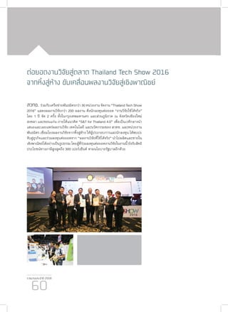 รายงานประจำ�ปี 2559
60
ต่อยอดงานวิจัยสู่ตลาด Thailand Tech Show 2016
จากหิ้งสู่ห้าง ขับเคลื่อนผลงานวิจัยสู่เชิงพาณิชย์
สวทช. ร่วมกับเครือข่ายพันธมิตรกว่า 30 หน่วยงาน จัดงาน “Thailand Tech Show
2016” แสดงผลงานวิจัยกว่า 200 ผลงาน ดึงนักลงทุนต่อยอด “งานวิจัยใช้ได้จริง”
โดย 1 ปี จัด 2 ครั้ง ทั้งในกรุงเทพมหานคร และส่วนภูมิภาค ณ จังหวัดเชียงใหม่
สงขลา และขอนแก่น ภายใต้แนวคิด “S&T for Thailand 4.0” เพื่อเป็นเวทีกลางนำ�
เสนอและเผยแพร่ผลงานวิจัย เทคโนโลยี และนวัตกรรมของ สวทช. และหน่วยงาน
พันธมิตร เชื่อมโยงผลงานวิจัยจากหิ้งสู่ห้าง ให้ผู้ประกอบการและนักลงทุน ได้พบปะ
จับคู่ธุรกิจและร่วมลงทุนต่อยอดจาก “ผลงานวิจัยที่ใช้ได้จริง” นำ�ไปผลิตและขายใน
เชิงพาณิชย์ได้อย่างเป็นรูปธรรม โดยผู้ที่ร่วมลงทุนต่อยอดงานวิจัยในงานนี้ ยังรับสิทธิ
ประโยชน์ทางภาษีสูงสุดถึง 300 เปอร์เซ็นต์ ตามนโยบายรัฐบาลอีกด้วย
 