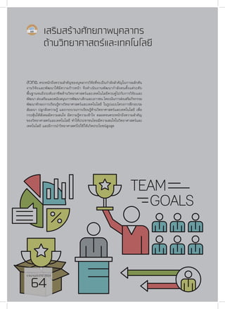 รายงานประจำ�ปี 2559
64
เสริมสร้างศักยภาพบุคลากร
ด้านวิทยาศาสตร์และเทคโนโลยี
สวทช.ตระหนักถึงความสำ�คัญของบุคลากรวิจัยที่จะเป็นกำ�ลังสำ�คัญในการผลักดัน
งานวิจัยและพัฒนาให้มีความก้าวหน้า จึงดำ�เนินงานพัฒนากำ�ลังคนตั้งแต่ระดับ
พื้นฐานจนถึงระดับอาชีพด้านวิทยาศาสตร์และเทคโนโลยีควบคู่ไปกับการวิจัยและ
พัฒนา ส่งเสริมและสนับสนุนการพัฒนาเด็กและเยาวชน โดยเน้นการส่งเสริมกิจกรรม
พัฒนาทักษะการเรียนรู้ทางวิทยาศาสตร์และเทคโนโลยี ในรูปแบบโครงการฝึกอบรม
สัมมนา ปลูกฝังความรู้ และกระบวนการเรียนรู้ด้านวิทยาศาสตร์และเทคโนโลยี เพื่อ
กระตุ้นให้สังคมมีความสนใจ มีความรู้ความเข้าใจ ตลอดจนตระหนักถึงความสำ�คัญ
ของวิทยาศาสตร์และเทคโนโลยี ทำ�ให้ประชาชนไทยมีความสนใจในวิทยาศาสตร์และ
เทคโนโลยี และมีการนำ�วิทยาศาสตร์ไปใช้ให้เกิดประโยชน์สูงสุด
รายงานประจำ�ปี 2559
64
 