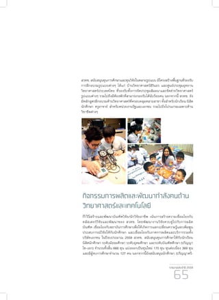 รายงานประจำ�ปี 2559
65
กิจกรรมการผลิตและพัฒนากำ�ลังคนด้าน
วิทยาศาสตร์และเทคโนโลยี
การสร้างและพัฒนาบัณฑิตวิจัย/นักวิจัยอาชีพ เน้นการสร้างความเชื่อมโยงกับ
คลัสเตอร์วิจัยและพัฒนาของ สวทช. โดยพัฒนางานวิจัยควบคู่ไปกับการผลิต
บัณฑิต เชื่อมโยงกับสถาบันการศึกษาเพื่อให้เกิดการแลกเปลี่ยนความรู้และเพิ่มพูน
ประสบการณ์วิจัยให้กับนักศึกษา และเชื่อมโยงกับภาคการผลิตและบริการรวมทั้ง
บริษัทเอกชน ในปีงบประมาณ 2559 สวทช. สนับสนุนทุนการศึกษาให้กับนักเรียน
นิสิตนักศึกษา ระดับมัธยมศึกษา ระดับอุดมศึกษา และระดับบัณฑิตศึกษา (ปริญญา
โท-เอก) จำ�นวนทั้งสิ้น 666 ทุน แบ่งออกเป็นทุนใหม่ 170 ทุน ทุนต่อเนื่อง 369 ทุน
และมีผู้จบการศึกษาจำ�นวน 127 คน นอกจากนี้ยังสนับสนุนนักศึกษา (ปริญญาตรี-
สวทช. สนับสนุนทุนการศึกษาและทุนวิจัยในหลายรูปแบบ มีโครงสร้างพื้นฐานที่รองรับ
การฝึกอบรมรูปแบบต่างๆ ได้แก่ บ้านวิทยาศาสตร์สิรินธร และศูนย์ประชุมอุทยาน
วิทยาศาสตร์ประเทศไทย ที่รองรับทั้งการจัดประชุมสัมมนาและจัดค่ายวิทยาศาสตร์
รูปแบบต่างๆ รวมไปถึงมีห้องพักที่สามารถรองรับได้นับร้อยคน นอกจากนี้ สวทช. ยัง
มีหลักสูตรฝึกอบรมด้านวิทยาศาสตร์ที่ครอบคลุมหลายสาขา ทั้งสำ�หรับนักเรียน นิสิต
นักศึกษา ครูอาจาย์ สำ�หรับหน่วยงานรัฐและเอกชน รวมไปถึงโปรแกรมเฉพาะด้าน
วิชาชีพต่างๆ
 