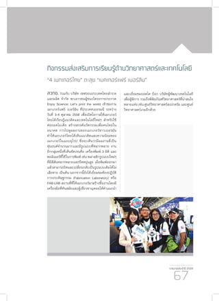 รายงานประจำ�ปี 2559
67
กิจกรรมส่งเสริมการเรียนรู้ด้านวิทยาศาสตร์และเทคโนโลยี
“4 เมกเกอร์ไทย” ตะลุย “เมกเกอร์แฟร์ เบอร์ลิน”
สวทช. ร่วมกับ บริษัท เชฟรอนประเทศไทยสำ�รวจ
และผลิต จำ�กัด พาเยาวชนผู้ชนะโครงการประกวด
Enjoy Science: Let’s print the world เข้าชมงาน
เมกเกอร์แฟร์ เบอร์ลิน ที่ประเทศเยอรมนี ระหว่าง
วันที่ 3-4 ตุลาคม 2558 เพื่อเปิดโอกาสให้เมกเกอร์
ไทยได้เรียนรู้แนวคิดและเทคโนโลยีใหม่ๆ สำ�หรับใช้
ต่อยอดไอเดีย สร้างสรรค์นวัตกรรมเพื่อคนไทยใน
อนาคต การไปดูผลงานของเมกเกอร์ชาวเยอรมัน
ทำ�ให้เมกเกอร์ไทยได้เห็นแนวคิดและความนิยมของ
เมกเกอร์ในแถบยุโรป ซึ่งจะเห็นว่ามีผลงานที่เป็น
หุ่นยนต์จำ�นวนมากและมีรูปแบบที่หลากหลาย งาน
อีกกลุ่มหนึ่งที่เห็นชัดเจนคือ เครื่องพิมพ์ 3 มิติ และ
พอลิเมอร์ที่ใช้ในการพิมพ์ เช่น พลาสติกรูปแบบใหม่ๆ
ที่มีสีสันหลากหลายและยืดหยุ่นสูง เมื่อพิมพ์ออกมา
แล้วสามารถบิดและเปลี่ยนกลับเป็นรูปแบบเดิมได้ไม่
เสียหาย เป็นต้น นอกจากนี้ยังได้เยี่ยมชมห้องปฏิบัติ
การประดิษฐกรรม (Fabrication Laboratory) หรือ
FAB LAB สถานที่ที่ให้เมกเกอร์มาสร้างชิ้นงานโดยมี
เครื่องมือที่ทันสมัยและผู้เชี่ยวชาญคอยให้คำ�แนะนำ�
และเยี่ยมชมออตโต บ๊อก บริษัทผู้พัฒนาเทคโนโลยี
เพื่อผู้พิการ รวมถึงพิพิธภัณฑ์วิทยาศาสตร์ที่น่าสนใจ
หลายแห่ง เช่น ศูนย์วิทยาศาสตร์สเปกตรัม และศูนย์
วิทยาศาสตร์เกมอีกด้วย
 