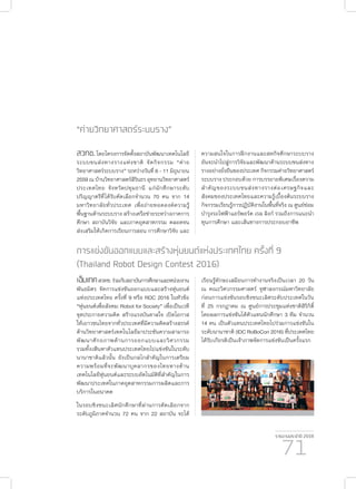 รายงานประจำ�ปี 2559
71
“ค่ายวิทยาศาสตร์ระบบราง”
สวทช.โดยโครงการจัดตั้งสถาบันพัฒนาเทคโนโลยี
ระบบขนส่งทางรางแห่งชาติ จัดกิจกรรม “ค่าย
วิทยาศาสตร์ระบบราง” ระหว่างวันที่ 6 - 11 มิถุนายน
2559 ณ บ้านวิทยาศาสตร์สิรินธร อุทยานวิทยาศาสตร์
ประเทศไทย จังหวัดปทุมธานี แก่นักศึกษาระดับ
ปริญญาตรีที่ได้รับคัดเลือกจำ�นวน 70 คน จาก 14
มหาวิทยาลัยทั่วประเทศ เพื่อถ่ายทอดองค์ความรู้
พื้นฐานด้านระบบราง สร้างเครือข่ายระหว่างภาคการ
ศึกษา สถาบันวิจัย และภาคอุตสาหกรรม ตลอดจน
ส่งเสริมให้เกิดการเรียนการสอน การศึกษาวิจัย และ
การแข่งขันออกแบบและสร้างหุ่นยนต์แห่งประเทศไทย ครั้งที่ 9
(Thailand Robot Design Contest 2016)
เอ็มเทคสวทช.ร่วมกับสถาบันการศึกษาและหน่วยงาน
พันธมิตร จัดการแข่งขันออกแบบและสร้างหุ่นยนต์
แห่งประเทศไทย ครั้งที่ 9 หรือ RDC 2016 ในหัวข้อ
“หุ่นยนต์เพื่อสังคม: Robot for Society” เพื่อเป็นเวที
จุดประกายความคิด สร้างแรงบันดาลใจ เปิดโอกาส
ให้เยาวชนไทยจากทั่วประเทศที่มีความคิดสร้างสรรค์
ด้านวิทยาศาสตร์เทคโนโลยีมาประชันความสามารถ
พัฒนาศักยภาพด้านการออกแบบและวิศวกรรม
รวมทั้งเฟ้นหาตัวแทนประเทศไทยไปแข่งขันในระดับ
นานาชาติแล้วนั้น ยังเป็นกลไกสำ�คัญในการเตรียม
ความพร้อมที่จะพัฒนาบุคลากรของไทยทางด้าน
เทคโนโลยีหุ่นยนต์และระบบอัตโนมัติที่สำ�คัญในการ
พัฒนาประเทศในภาคอุตสาหกรรมการผลิตและการ
บริการในอนาคต
ในรอบชิงชนะเลิศนักศึกษาที่ผ่านการคัดเลิอกจาก
ระดับภูมิภาคจำ�นวน 72 คน จาก 22 สถาบัน จะได้
ความสนใจในการฝึกงานและสหกิจศึกษาระบบราง
อันจะนำ�ไปสู่การวิจัยและพัฒนาด้านระบบขนส่งทาง
รางอย่างยั่งยืนของประเทศ กิจกรรมค่ายวิทยาศาสตร์
ระบบราง ประกอบด้วย การบรรยายพิเศษเรื่องความ
สำ�คัญของระบบขนส่งทางรางต่อเศรษฐกิจและ
สังคมของประเทศไทยและความรู้เบื้องต้นระบบราง
กิจกรรมเรียนรู้การปฺฏิบัติงานในพื้นที่จริง ณ ศูนย์ซ่อม
บำ�รุงรถไฟฟ้าแอร์พอร์ต เรล ลิงก์ รวมถึงการแนะนำ�
ทุนการศึกษา และเส้นทางการประกอบอาชีพ
เรียนรู้ทักษะเสมือนการทำ�งานจริงเป็นเวลา 20 วัน
ณ คณะวิศวกรรมศาสตร์ จุฬาลงกรณ์มหาวิทยาลัย
ก่อนการแข่งขันรอบชิงชนะเลิศระดับประเทศในวัน
ที่ 25 กรกฎาคม ณ ศูนย์การประชุมแห่งชาติสิริกิติ์
โดยผลการแข่งขันได้ตัวแทนนักศึกษา 3 ทีม จำ�นวน
14 คน เป็นตัวแทนประเทศไทยไปร่วมการแข่งขันใน
ระดับนานาชาติ (IDC RoBoCon 2016) ที่ประเทศไทย
ได้รับเกียรติเป็นเจ้าภาพจัดการแข่งขันเป็นครั้งแรก
 